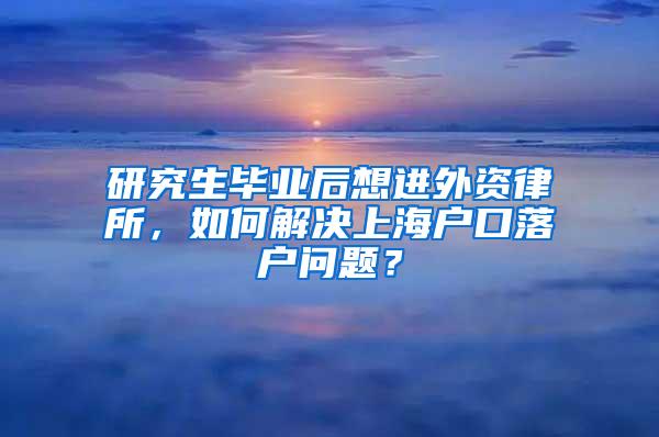 研究生毕业后想进外资律所，如何解决上海户口落户问题？