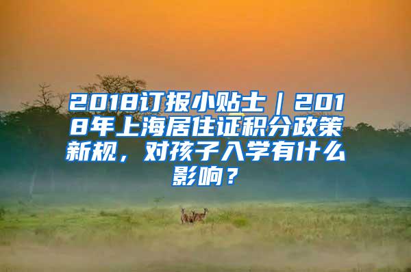 2018订报小贴士｜2018年上海居住证积分政策新规，对孩子入学有什么影响？