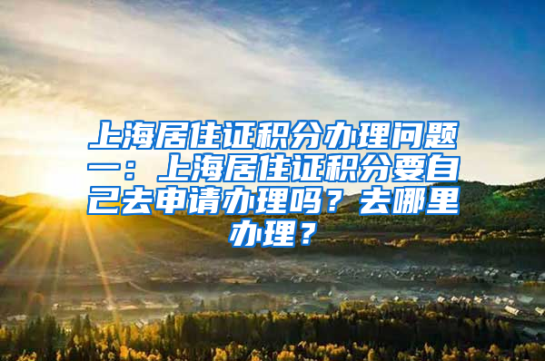 上海居住证积分办理问题一：上海居住证积分要自己去申请办理吗？去哪里办理？