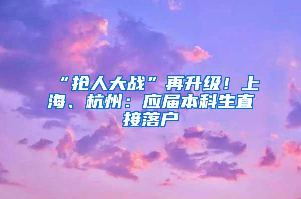 “抢人大战”再升级！上海、杭州：应届本科生直接落户