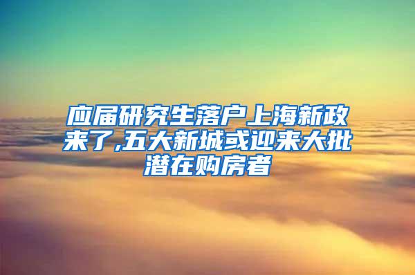 应届研究生落户上海新政来了,五大新城或迎来大批潜在购房者