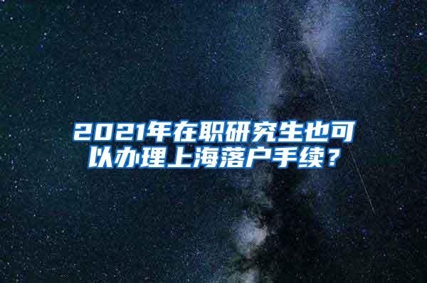 2021年在职研究生也可以办理上海落户手续？