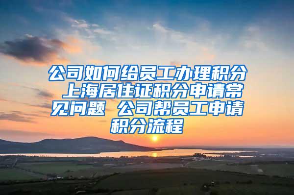 公司如何给员工办理积分 上海居住证积分申请常见问题 公司帮员工申请积分流程