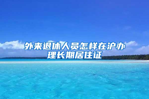 外来退休人员怎样在沪办理长期居住证