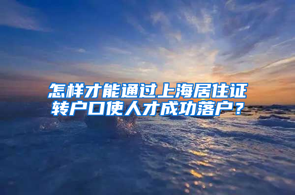 怎样才能通过上海居住证转户口使人才成功落户？