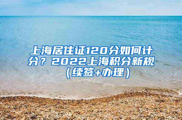 上海居住证120分如何计分？2022上海积分新规（续签+办理）