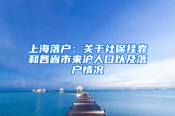 上海落户：关于社保挂靠和各省市来沪人口以及落户情况