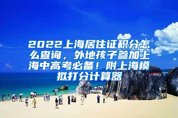 2022上海居住证积分怎么查询，外地孩子参加上海中高考必备！附上海模拟打分计算器