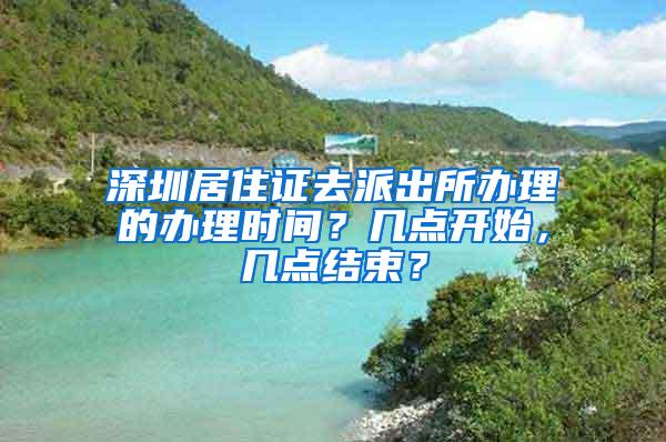 深圳居住证去派出所办理的办理时间？几点开始，几点结束？