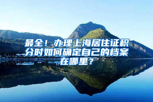 最全！办理上海居住证积分时如何确定自己的档案在哪里？