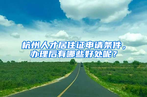 杭州人才居住证申请条件，办理后有哪些好处呢？