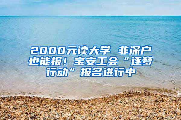 2000元读大学 非深户也能报！宝安工会“逐梦行动”报名进行中