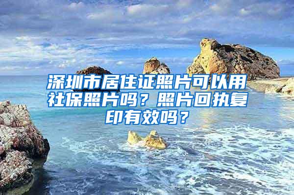 深圳市居住证照片可以用社保照片吗？照片回执复印有效吗？