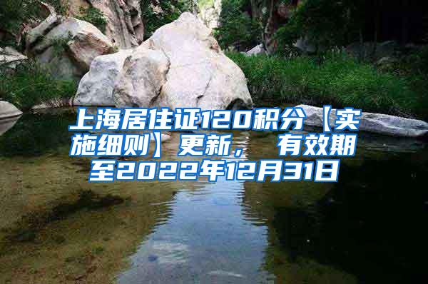 上海居住证120积分【实施细则】更新， 有效期至2022年12月31日