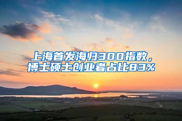 上海首发海归300指数，博士硕士创业者占比83%