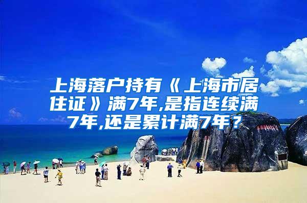 上海落户持有《上海市居住证》满7年,是指连续满7年,还是累计满7年？