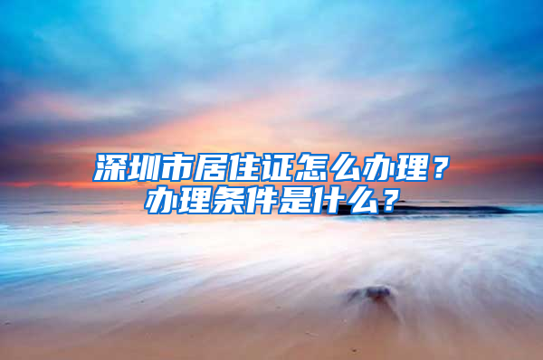 深圳市居住证怎么办理？办理条件是什么？