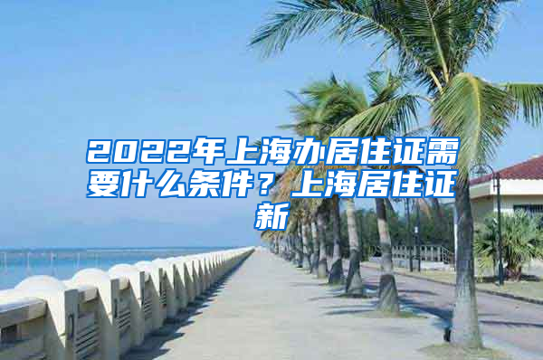 2022年上海办居住证需要什么条件？上海居住证新