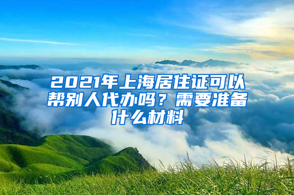 2021年上海居住证可以帮别人代办吗？需要准备什么材料