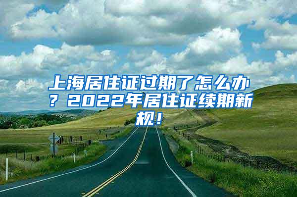 上海居住证过期了怎么办？2022年居住证续期新规！