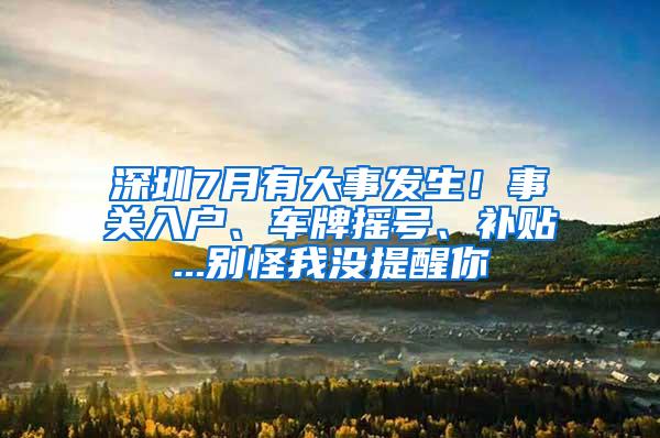 深圳7月有大事发生！事关入户、车牌摇号、补贴...别怪我没提醒你