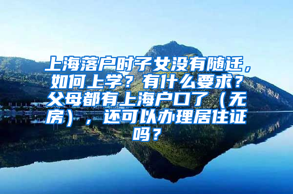 上海落户时子女没有随迁，如何上学？有什么要求？父母都有上海户口了（无房），还可以办理居住证吗？