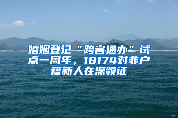 婚姻登记“跨省通办”试点一周年，18174对非户籍新人在深领证