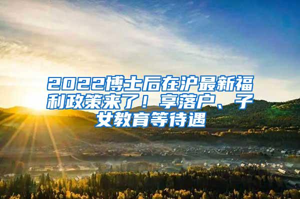 2022博士后在沪最新福利政策来了！享落户、子女教育等待遇