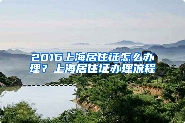 2016上海居住证怎么办理？上海居住证办理流程