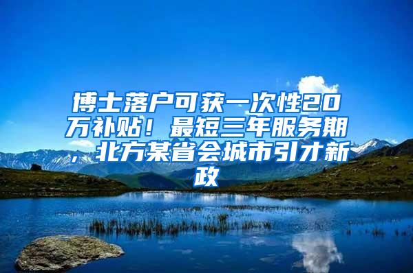 博士落户可获一次性20万补贴！最短三年服务期，北方某省会城市引才新政