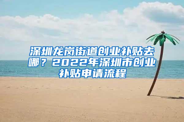 深圳龙岗街道创业补贴去哪？2022年深圳市创业补贴申请流程