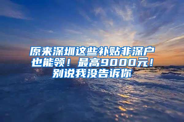 原来深圳这些补贴非深户也能领！最高9000元！别说我没告诉你