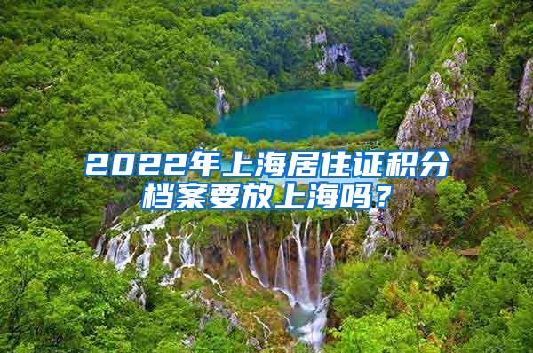 2022年上海居住证积分档案要放上海吗？