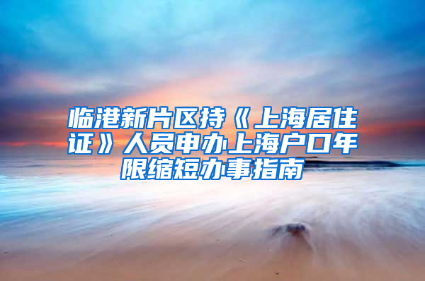 临港新片区持《上海居住证》人员申办上海户口年限缩短办事指南