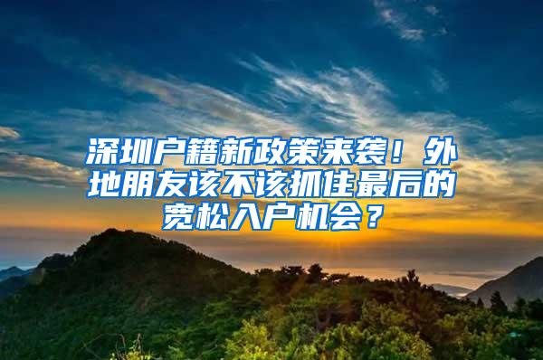 深圳户籍新政策来袭！外地朋友该不该抓住最后的宽松入户机会？