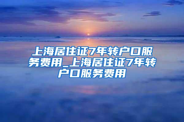 上海居住证7年转户口服务费用_上海居住证7年转户口服务费用