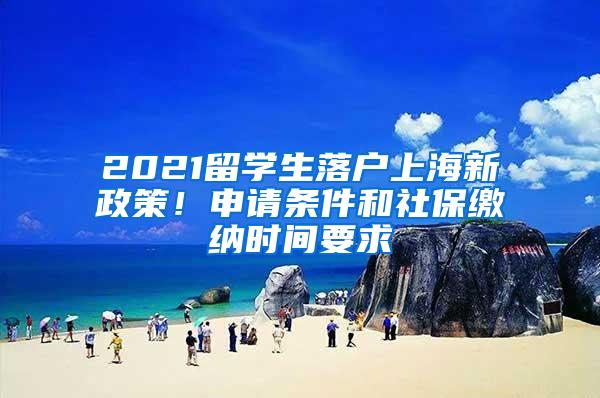 2021留学生落户上海新政策！申请条件和社保缴纳时间要求