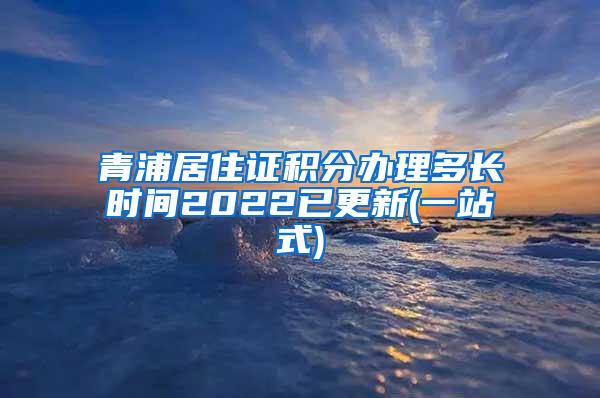 青浦居住证积分办理多长时间2022已更新(一站式)