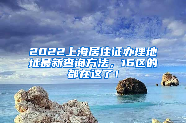 2022上海居住证办理地址最新查询方法，16区的都在这了！