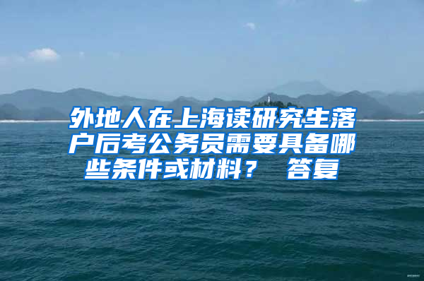 外地人在上海读研究生落户后考公务员需要具备哪些条件或材料？ 答复