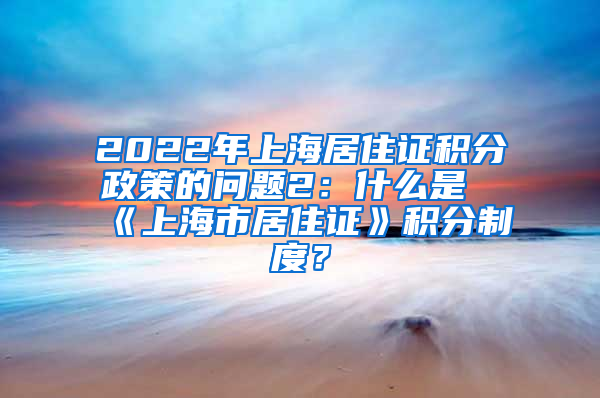 2022年上海居住证积分政策的问题2：什么是《上海市居住证》积分制度？