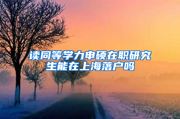 读同等学力申硕在职研究生能在上海落户吗