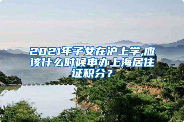 2021年子女在沪上学,应该什么时候申办上海居住证积分？