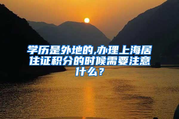 学历是外地的,办理上海居住证积分的时候需要注意什么？