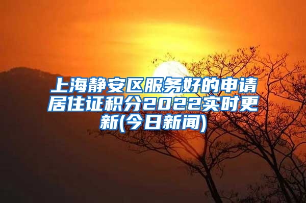 上海静安区服务好的申请居住证积分2022实时更新(今日新闻)