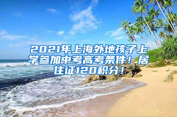 2021年上海外地孩子上学参加中考高考条件！居住证120积分！