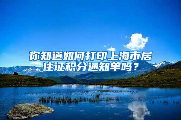 你知道如何打印上海市居住证积分通知单吗？