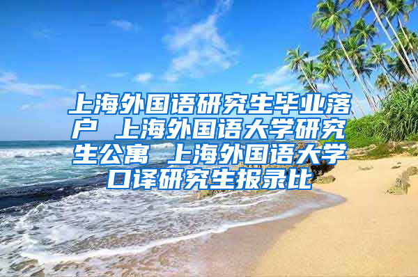 上海外国语研究生毕业落户 上海外国语大学研究生公寓 上海外国语大学口译研究生报录比