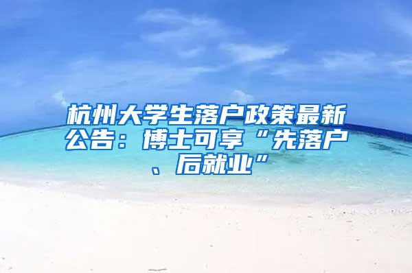 杭州大学生落户政策最新公告：博士可享“先落户、后就业”