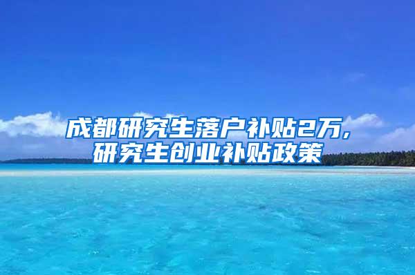 成都研究生落户补贴2万,研究生创业补贴政策